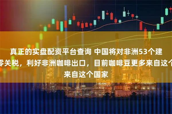 真正的实盘配资平台查询 中国将对非洲53个建交国零关税，利好非洲咖啡出口，目前咖啡豆更多来自这个国家