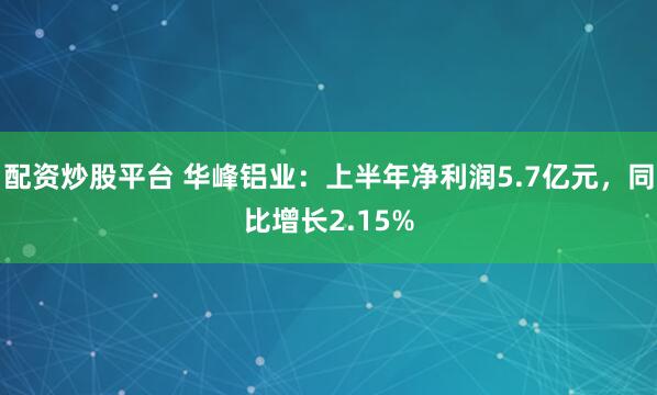 配资炒股平台 华峰铝业：上半年净利润5.7亿元，同比增长2.15%