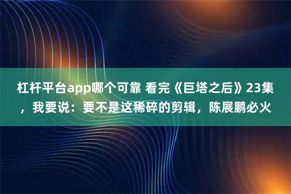 杠杆平台app哪个可靠 看完《巨塔之后》23集，我要说：要不是这稀碎的剪辑，陈展鹏必火