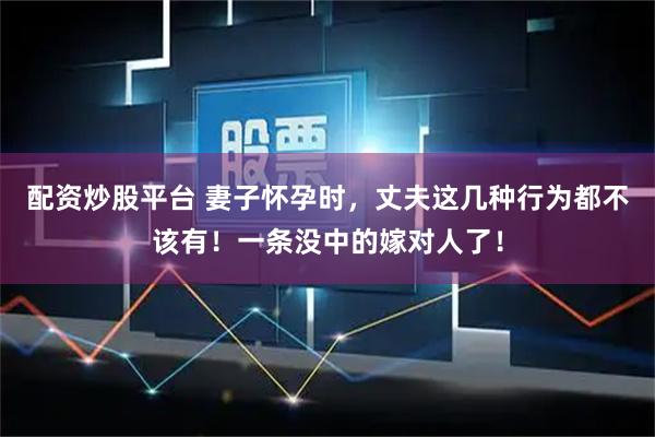 配资炒股平台 妻子怀孕时，丈夫这几种行为都不该有！一条没中的嫁对人了！