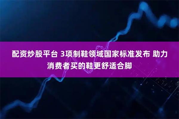 配资炒股平台 3项制鞋领域国家标准发布 助力消费者买的鞋更舒适合脚