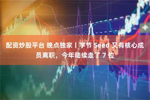 配资炒股平台 晚点独家丨字节 Seed 又有核心成员离职，今年陆续走了 7 位