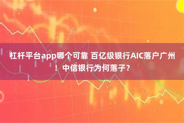 杠杆平台app哪个可靠 百亿级银行AIC落户广州！中信银行为何落子？