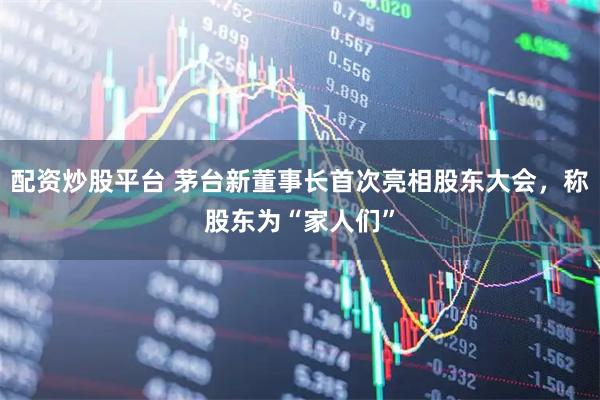 配资炒股平台 茅台新董事长首次亮相股东大会，称股东为“家人们”