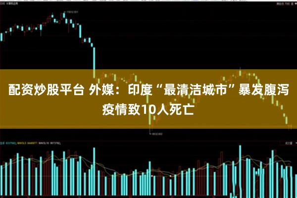 配资炒股平台 外媒：印度“最清洁城市”暴发腹泻疫情致10人死亡