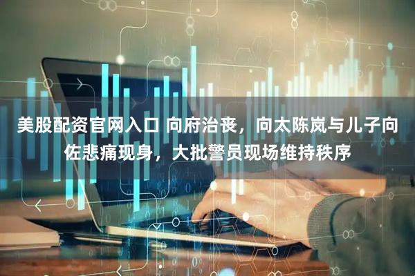 美股配资官网入口 向府治丧，向太陈岚与儿子向佐悲痛现身，大批警员现场维持秩序