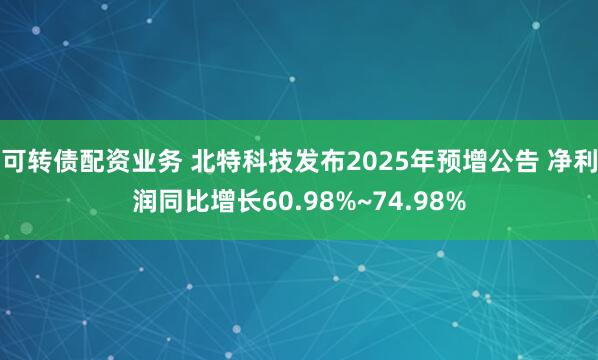 可转债配资业务 北特科技发布2025年预增公告 净利润同比增长60.98%~74.98%