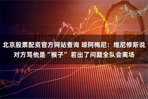 北京股票配资官方网站查询 琼阿梅尼：维尼修斯说对方骂他是“猴子” 若出了问题全队会离场