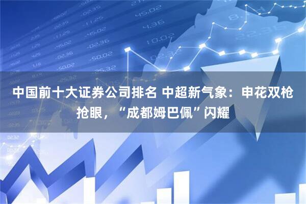 中国前十大证券公司排名 中超新气象：申花双枪抢眼，“成都姆巴佩”闪耀