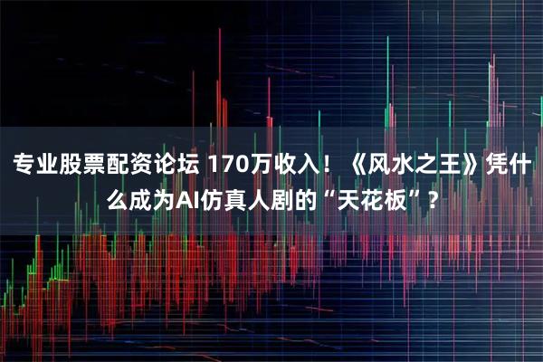 专业股票配资论坛 170万收入！《风水之王》凭什么成为AI仿真人剧的“天花板”？