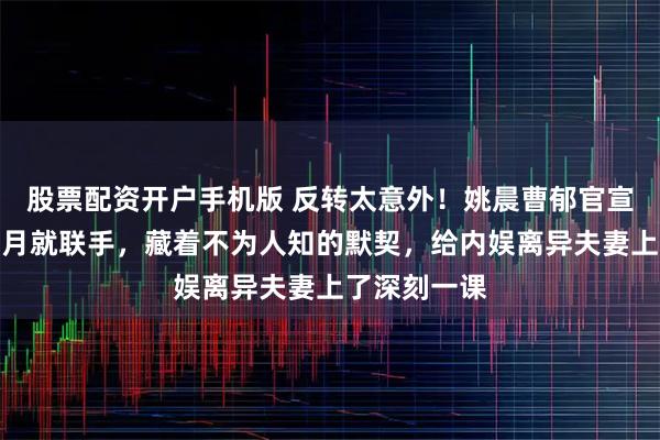 股票配资开户手机版 反转太意外！姚晨曹郁官宣离婚不足半月就联手，藏着不为人知的默契，给内娱离异夫妻上了深刻一课