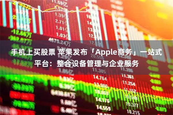 手机上买股票 苹果发布「Apple商务」一站式平台：整合设备管理与企业服务
